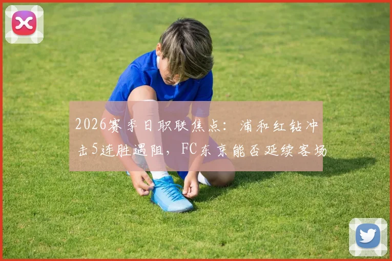 2026赛季日职联焦点：浦和红钻冲击5连胜遇阻，FC东京能否延续客场不败金身？两队近期状态与历史战绩深度分析