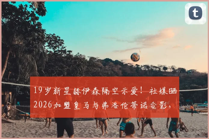 19岁新星赫伊森隔空示爱！社媒晒2026加盟皇马与弗洛伦蒂诺合影，铁心离尤文？