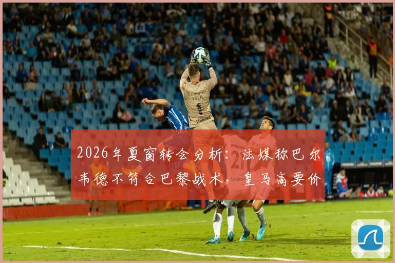 2026年夏窗转会分析:法媒称巴尔韦德不符合巴黎战术,皇马高要价成交易障碍,附巴黎潜在中场引援目标解读