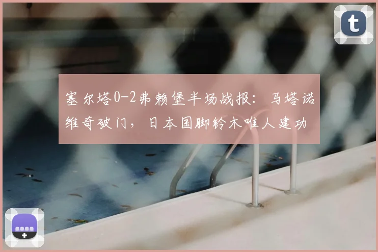 塞尔塔0-2弗赖堡半场战报:马塔诺维奇破门,日本国脚铃木唯人建功,2026欧联杯赛场再演逆转好戏?