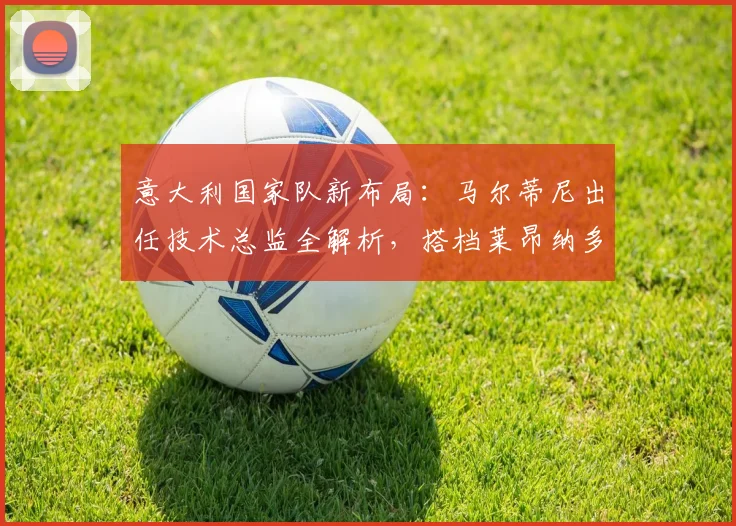意大利国家队新布局：马尔蒂尼出任技术总监全解析，搭档莱昂纳多瞄准2026世界杯
