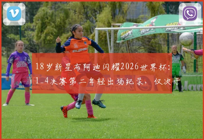 18岁新星布阿迪闪耀2026世界杯：1_4决赛第二年轻出场纪录，仅次于传奇贝利，盘点四强赛历史最年轻球员排名