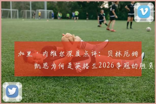 加里·内维尔深度点评：贝林厄姆与凯恩为何是英格兰2026争冠的胜负手？