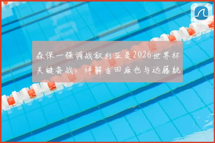 森保一强调战叙利亚是2026世界杯关键备战,详解吉田麻也与远藤航首发对日本队攻防体系的意义