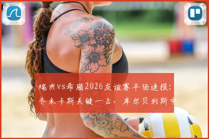 瑞典vs希腊2026友谊赛半场速报:齐米卡斯关键一击,库尔贝利斯中柱险破门,希腊1-0领先