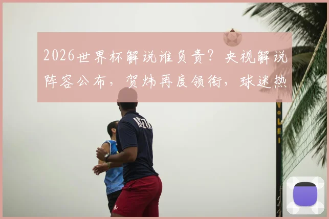 2026世界杯解说谁负责？央视解说阵容公布，贺炜再度领衔，球迷热议七大看点