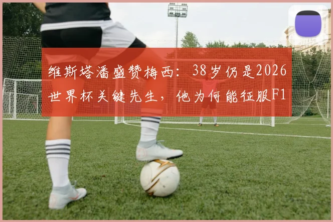 维斯塔潘盛赞梅西：38岁仍是2026世界杯关键先生，他为何能征服F1冠军？