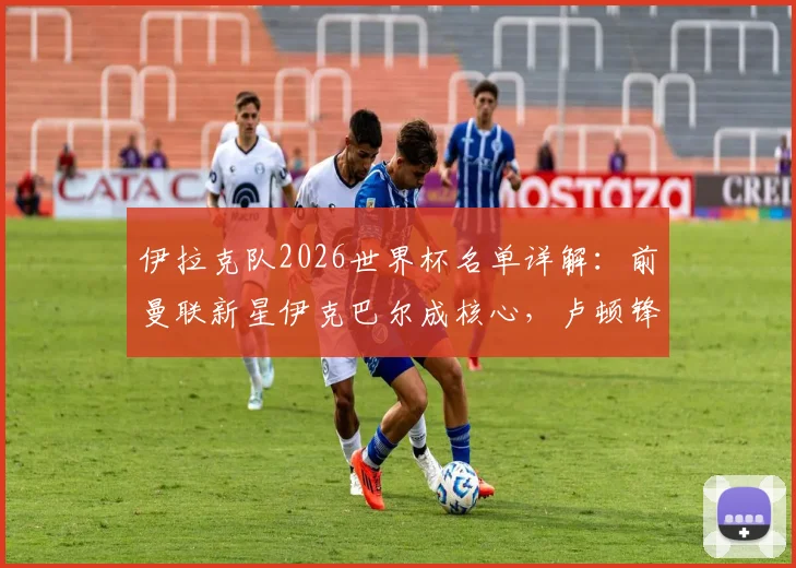 伊拉克队2026世界杯名单详解：前曼联新星伊克巴尔成核心，卢顿锋霸入选引发期待