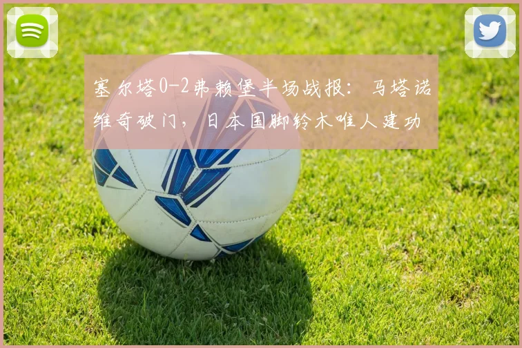塞尔塔0-2弗赖堡半场战报：马塔诺维奇破门，日本国脚铃木唯人建功，2026欧联杯赛场再演逆转好戏？