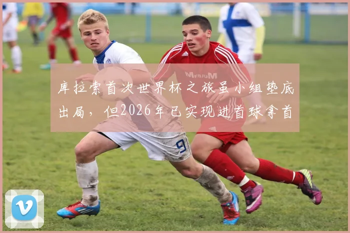 库拉索首次世界杯之旅虽小组垫底出局，但2026年已实现进首球拿首分两大突破，背后故事值得一看