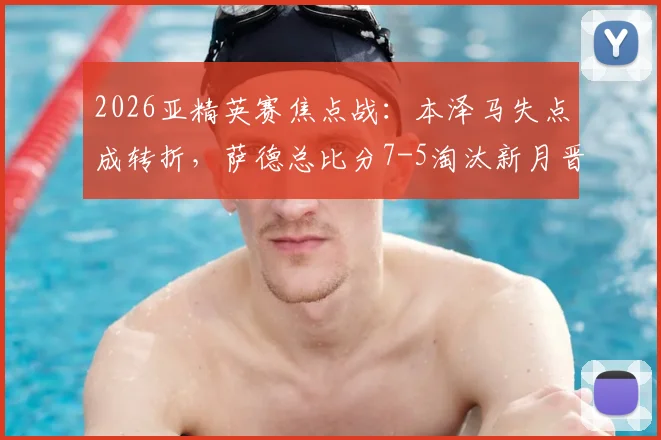 2026亚精英赛焦点战：本泽马失点成转折，萨德总比分7-5淘汰新月晋级，比赛集锦回顾