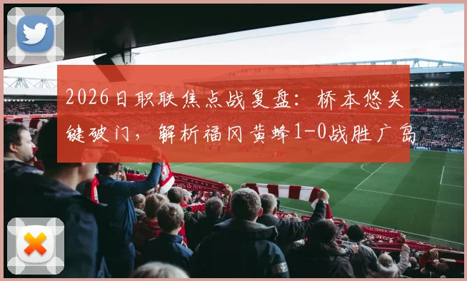 2026日职联焦点战复盘：桥本悠关键破门，解析福冈黄蜂1-0战胜广岛三箭的战术与数据