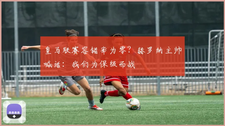 皇马联赛容错率为零？赫罗纳主帅喊话：我们为保级而战