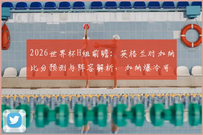 2026世界杯H组前瞻：英格兰对加纳比分预测与阵容解析，加纳爆冷可能性探讨及小组头名争夺形势分析