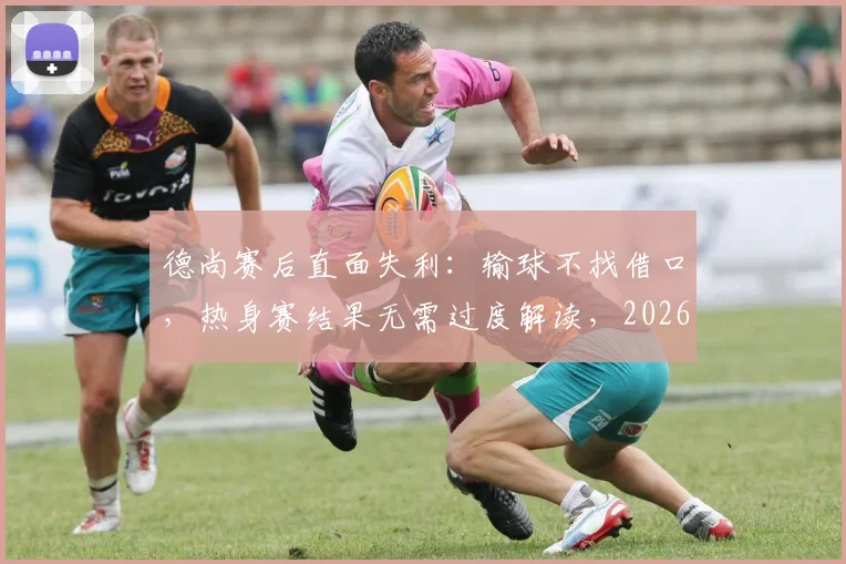 德尚赛后直面失利：输球不找借口，热身赛结果无需过度解读，2026大赛才是真正考验