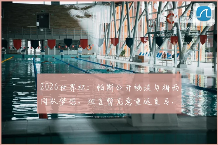 2026世界杯：帕斯公开畅谈与梅西同队梦想，坦言暂无意重返皇马，个人未来计划引关注