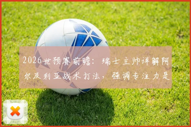 2026世预赛前瞻：瑞士主帅详解阿尔及利亚战术打法，强调专注力是争胜关键，附欧洲区出线形势分析