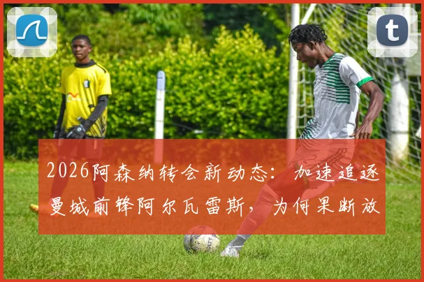 2026阿森纳转会新动态:加速追逐曼城前锋阿尔瓦雷斯,为何果断放弃目标巴尔科拉?