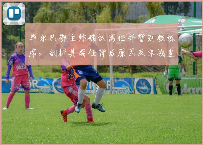 毕尔巴鄂主帅确认离任并暂别教练席，剖析其离任背后原因及末战皇马战术看点，展望球队下赛季新帅人选