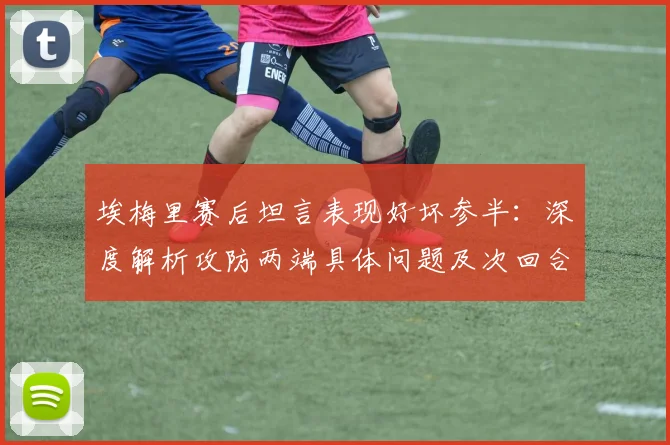 埃梅里赛后坦言表现好坏参半：深度解析攻防两端具体问题及次回合晋级关键调整思路