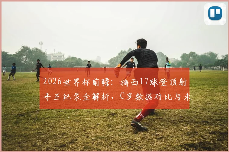 2026世界杯前瞻：梅西17球登顶射手王纪录全解析，C罗数据对比与未来挑战者预测