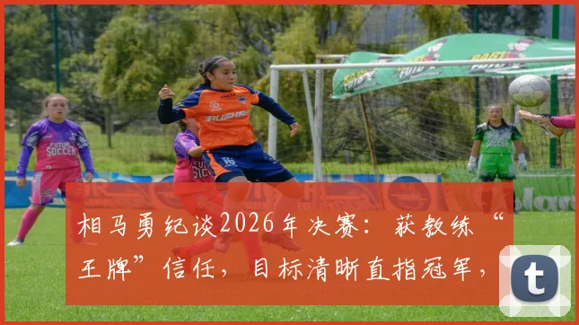 相马勇纪谈2026年决赛：获教练“王牌”信任，目标清晰直指冠军，赛前备战心得分享