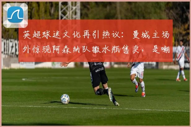 英超球迷文化再引热议:曼城主场外惊现阿森纳队徽水瓶售卖,是嘲讽还是黑色幽默?