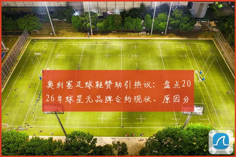 奥利塞足球鞋赞助引热议：盘点2026年球星无品牌合约现状、原因分析与未来展望