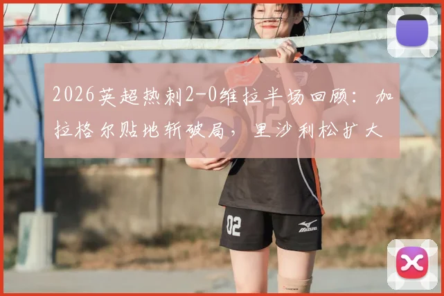 2026英超热刺2-0维拉半场回顾：加拉格尔贴地斩破局，里沙利松扩大比分，附上半场关键数据与进球动图