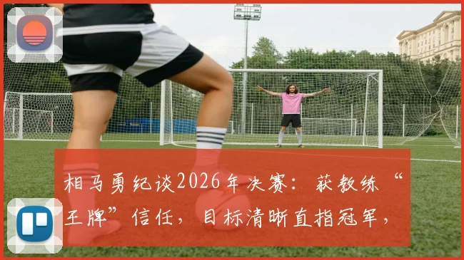 相马勇纪谈2026年决赛:获教练“王牌”信任,目标清晰直指冠军,赛前备战心得分享