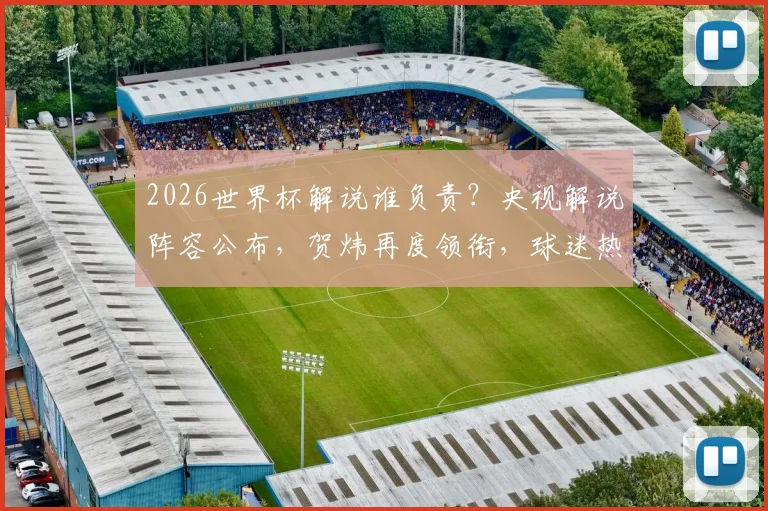 2026世界杯解说谁负责？央视解说阵容公布，贺炜再度领衔，球迷热议七大看点