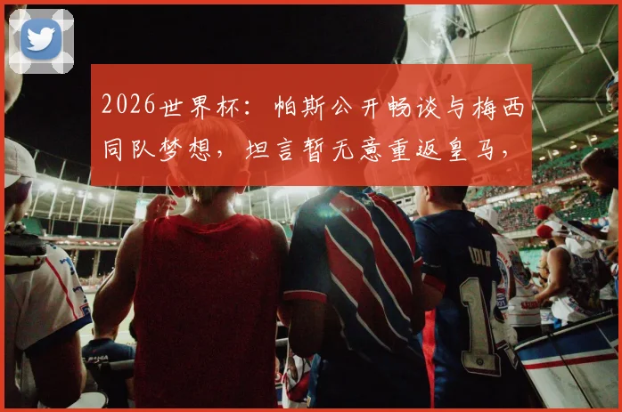 2026世界杯：帕斯公开畅谈与梅西同队梦想，坦言暂无意重返皇马，个人未来计划引关注