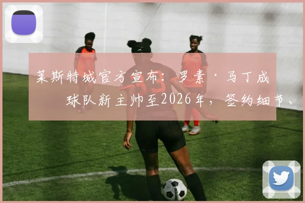 莱斯特城官方宣布:罗素·马丁成为球队新主帅至2026年,签约细节、战术风格及球迷反应全面解读