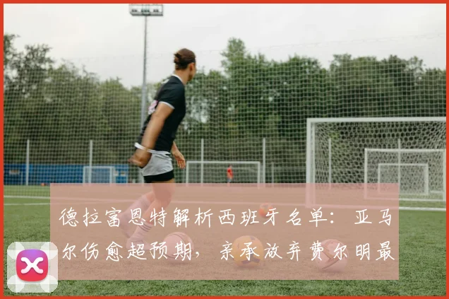 德拉富恩特解析西班牙名单:亚马尔伤愈超预期,亲承放弃费尔明最艰难