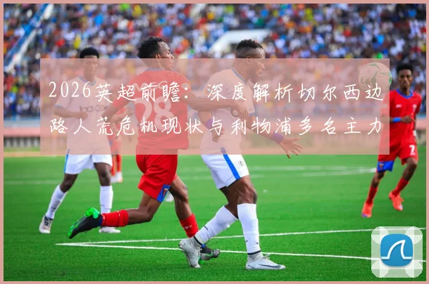 2026英超前瞻：深度解析切尔西边路人荒危机现状与利物浦多名主力复出对比赛影响