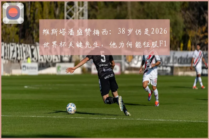 维斯塔潘盛赞梅西：38岁仍是2026世界杯关键先生，他为何能征服F1冠军？