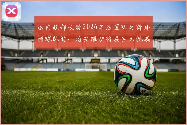 法内政部长称2026年法国队对阵非洲球队时,治安维护将成巨大挑战,现场秩序复杂性引发关注