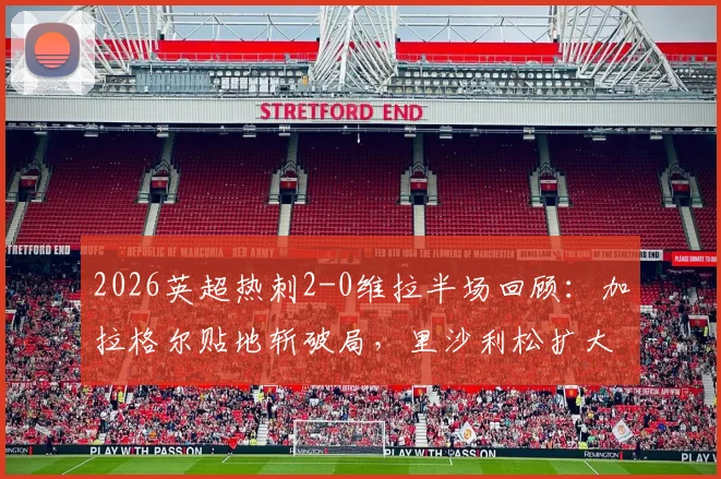 2026英超热刺2-0维拉半场回顾：加拉格尔贴地斩破局，里沙利松扩大比分，附上半场关键数据与进球动图
