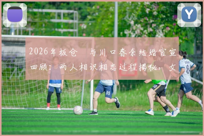2026年板仓滉与川口春奈结婚官宣回顾：两人相识相恋过程揭秘，女方怀孕近况引关注