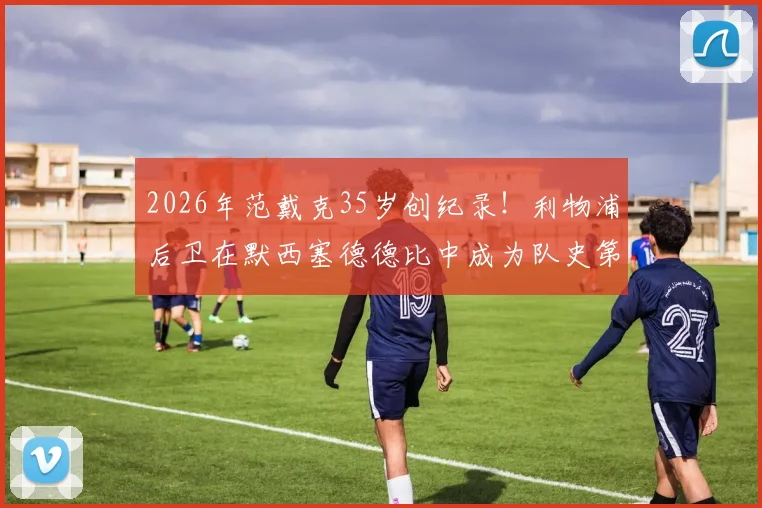 2026年范戴克35岁创纪录!利物浦后卫在默西塞德德比中成为队史第二年长进球球员解析