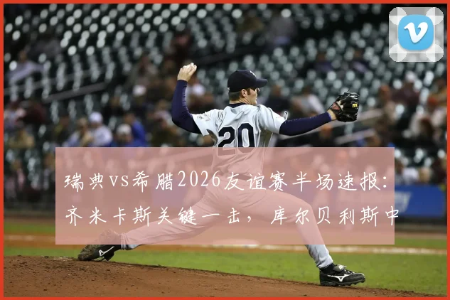 瑞典vs希腊2026友谊赛半场速报：齐米卡斯关键一击，库尔贝利斯中柱险破门，希腊1-0领先