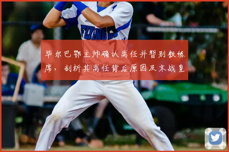 毕尔巴鄂主帅确认离任并暂别教练席，剖析其离任背后原因及末战皇马战术看点，展望球队下赛季新帅人选