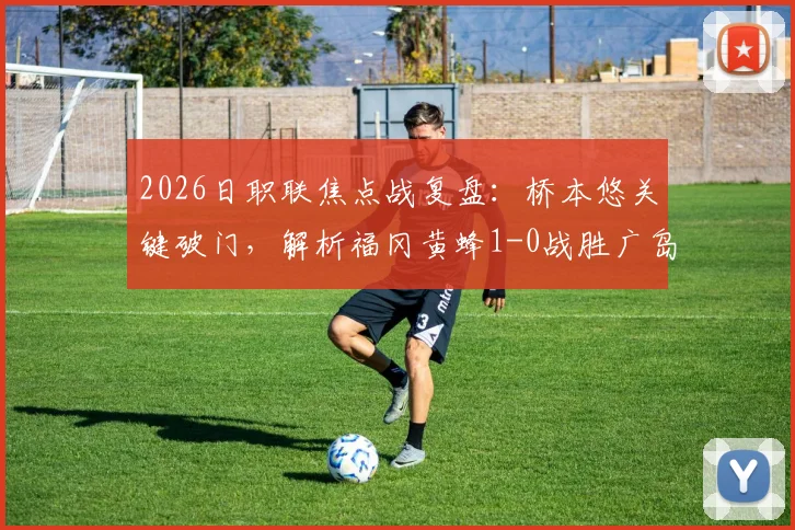 2026日职联焦点战复盘：桥本悠关键破门，解析福冈黄蜂1-0战胜广岛三箭的战术与数据