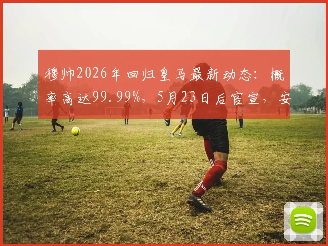 穆帅2026年回归皇马最新动态:概率高达99.99%,5月23日后官宣,安切洛蒂离任在即