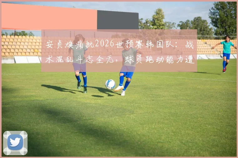 安贞焕痛批2026世预赛韩国队：战术混乱斗志全无，球员跑动能力遭严重质疑