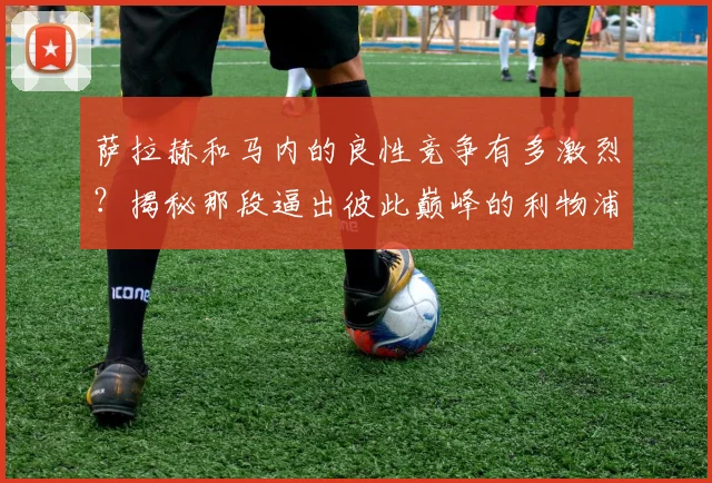 萨拉赫和马内的良性竞争有多激烈？揭秘那段逼出彼此巅峰的利物浦岁月与后续