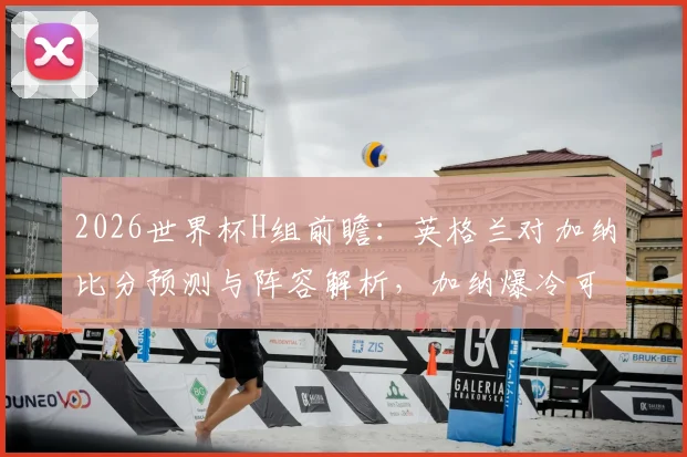 2026世界杯H组前瞻：英格兰对加纳比分预测与阵容解析，加纳爆冷可能性探讨及小组头名争夺形势分析