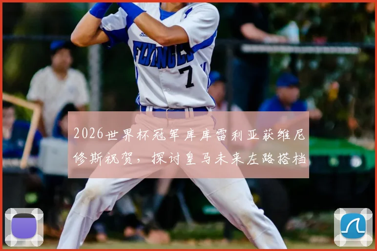 2026世界杯冠军库库雷利亚获维尼修斯祝贺，探讨皇马未来左路搭档组合的可能性与前景分析