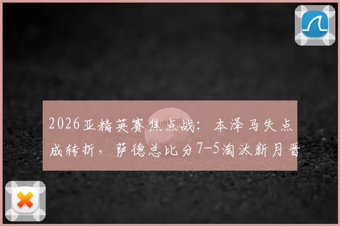 2026亚精英赛焦点战：本泽马失点成转折，萨德总比分7-5淘汰新月晋级，比赛集锦回顾