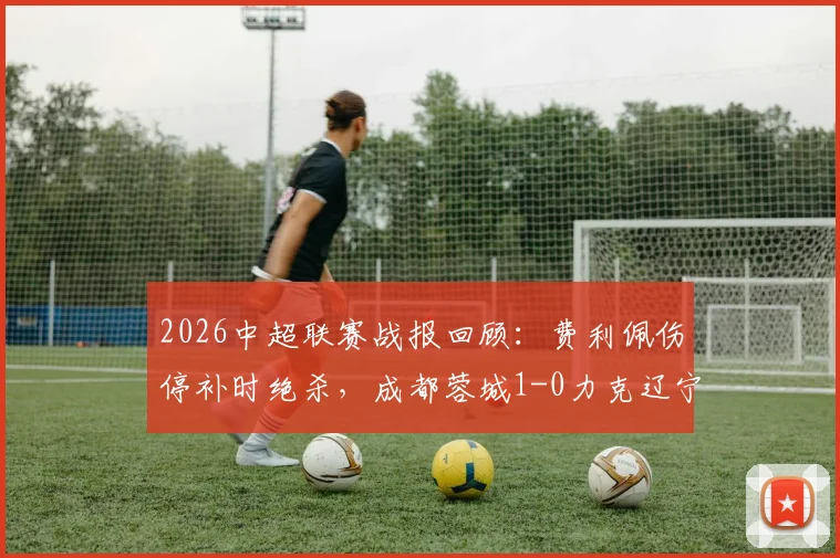2026中超联赛战报回顾：费利佩伤停补时绝杀，成都蓉城1-0力克辽宁铁人豪取七连胜！
